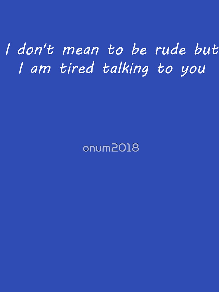 I don't mean to be rude but i am tired talking to you by onum2018