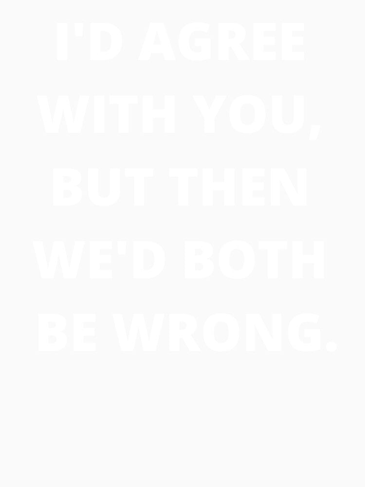 I'D AGREE WITH YOU, BUT THEN WE'D BOTH BE WRONG by atirutbeam