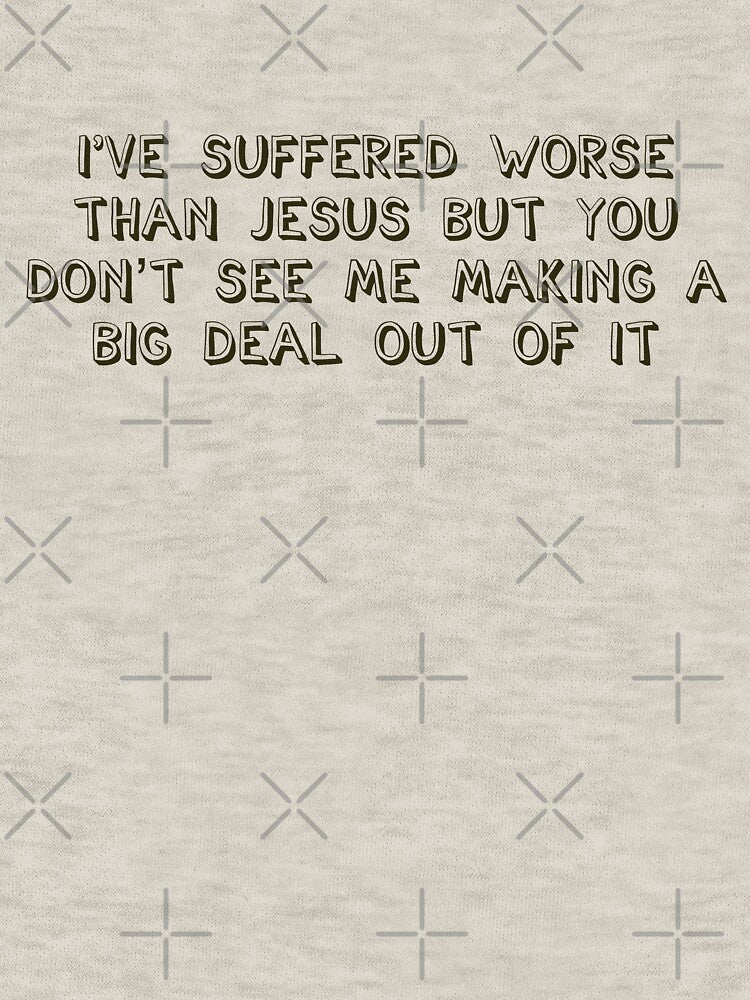 I've suffered worse than Jesus but you don't see me making a big deal out of it by brodolo
