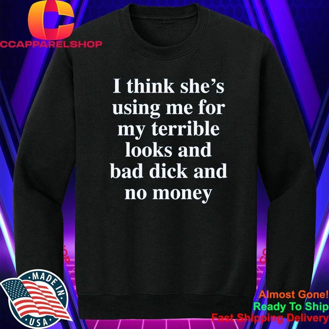 I Think She’S Using Me For My Terrible Looks And No Money And Bad Shirt